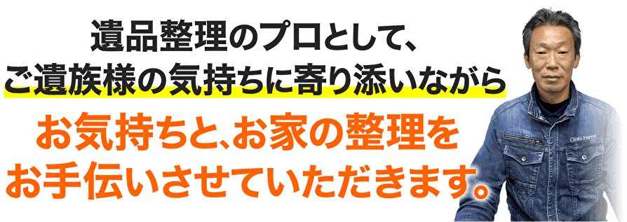 遺品整理のプロとして、ご遺族様の気持ちに寄り添いながらお気持ちと、お家の整理をお手伝いさせていただきます。